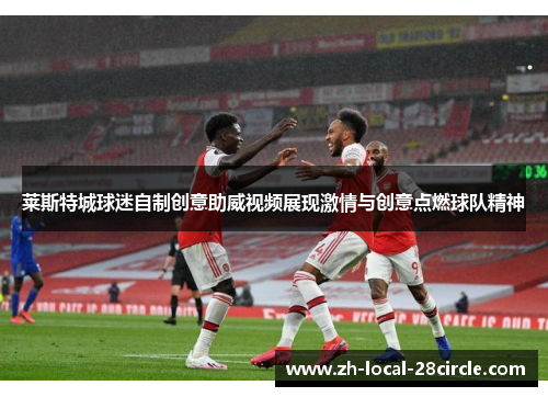 莱斯特城球迷自制创意助威视频展现激情与创意点燃球队精神 莱斯特城球迷自制创意助威视频展现激情与创意点燃球队精神