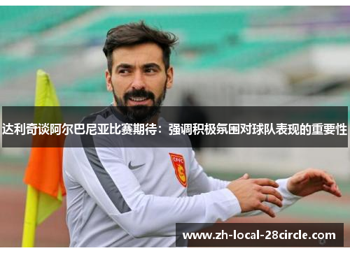 达利奇谈阿尔巴尼亚比赛期待：强调积极氛围对球队表现的重要性