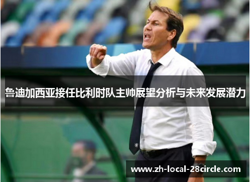 鲁迪加西亚接任比利时队主帅展望分析与未来发展潜力