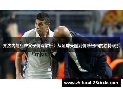 齐达内与恩佐父子情深解析：从足球天赋到情感纽带的独特联系