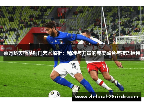 莱万多夫斯基射门艺术解析:精准与力量的完美融合与技巧运用 莱万多夫斯基射门艺术解析:精准与力量的完美融合与技巧运用