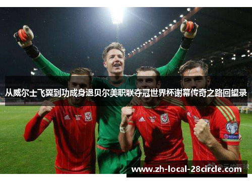 从威尔士飞翼到功成身退贝尔美职联夺冠世界杯谢幕传奇之路回望录