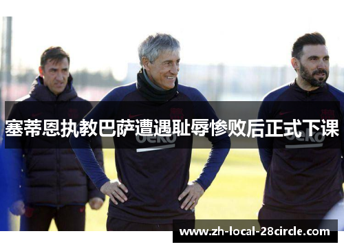 塞蒂恩执教巴萨遭遇耻辱惨败后正式下课