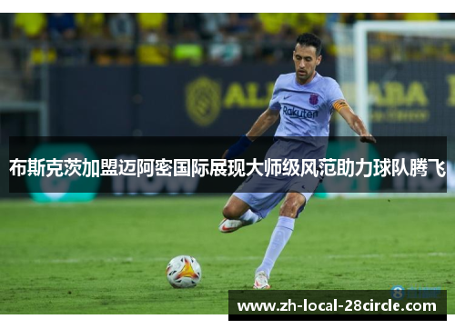 布斯克茨加盟迈阿密国际展现大师级风范助力球队腾飞 布斯克茨加盟迈阿密国际展现大师级风范助力球队腾飞