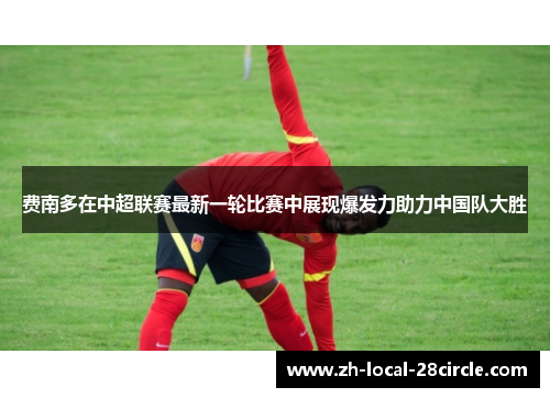 费南多在中超联赛最新一轮比赛中展现爆发力助力中国队大胜