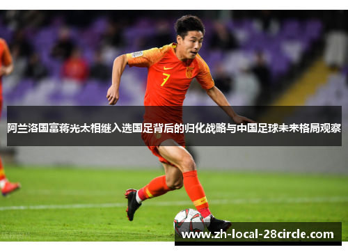 阿兰洛国富蒋光太相继入选国足背后的归化战略与中国足球未来格局观察